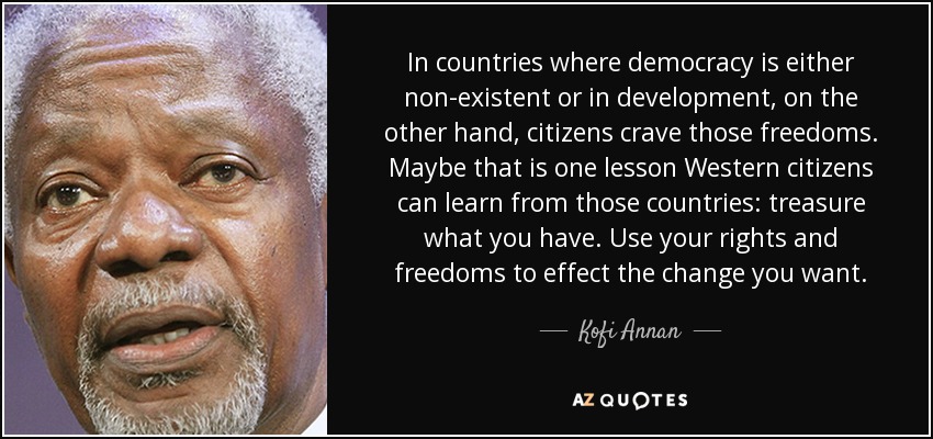 In countries where democracy is either non-existent or in development, on the other hand, citizens crave those freedoms. Maybe that is one lesson Western citizens can learn from those countries: treasure what you have. Use your rights and freedoms to effect the change you want. - Kofi Annan