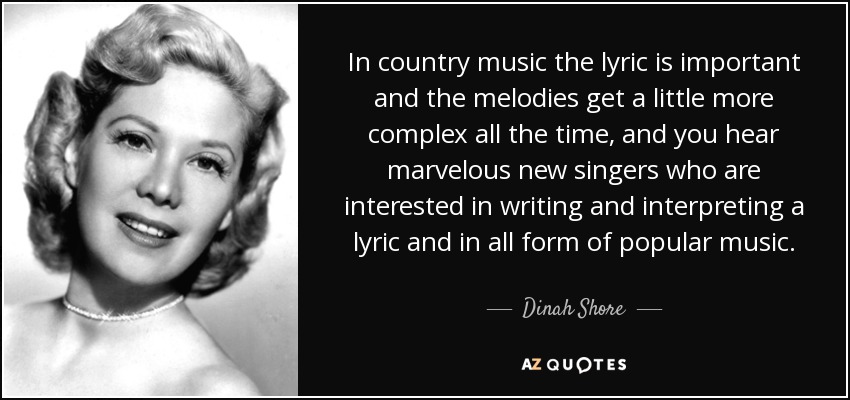 In country music the lyric is important and the melodies get a little more complex all the time, and you hear marvelous new singers who are interested in writing and interpreting a lyric and in all form of popular music. - Dinah Shore