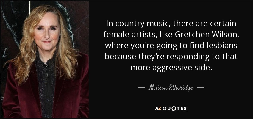 In country music, there are certain female artists, like Gretchen Wilson, where you're going to find lesbians because they're responding to that more aggressive side. - Melissa Etheridge