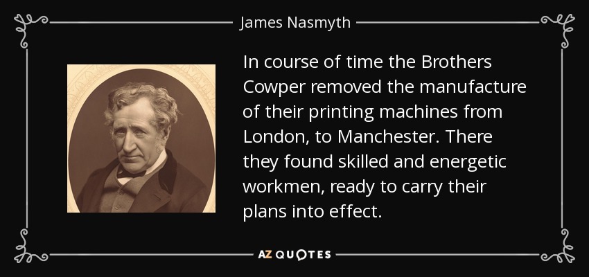 In course of time the Brothers Cowper removed the manufacture of their printing machines from London, to Manchester. There they found skilled and energetic workmen, ready to carry their plans into effect. - James Nasmyth