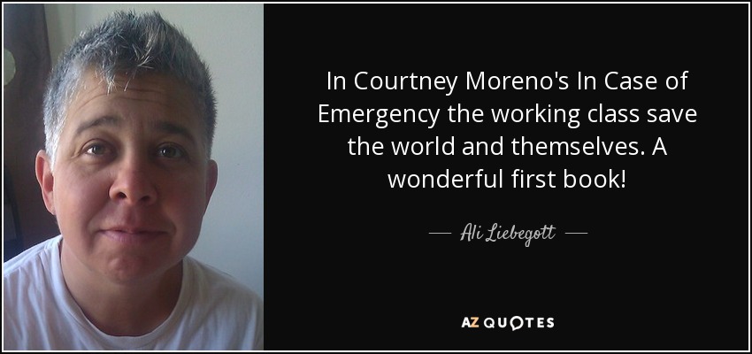 In Courtney Moreno's In Case of Emergency the working class save the world and themselves. A wonderful first book! - Ali Liebegott