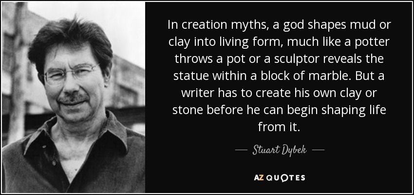 In creation myths, a god shapes mud or clay into living form, much like a potter throws a pot or a sculptor reveals the statue within a block of marble. But a writer has to create his own clay or stone before he can begin shaping life from it. - Stuart Dybek