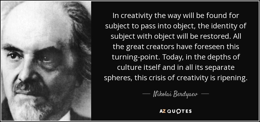In creativity the way will be found for subject to pass into object, the identity of subject with object will be restored. All the great creators have foreseen this turning-point. Today, in the depths of culture itself and in all its separate spheres, this crisis of creativity is ripening. - Nikolai Berdyaev