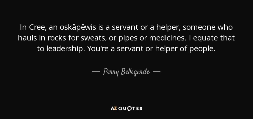 In Cree, an oskâpêwis is a servant or a helper, someone who hauls in rocks for sweats, or pipes or medicines. I equate that to leadership. You're a servant or helper of people. - Perry Bellegarde