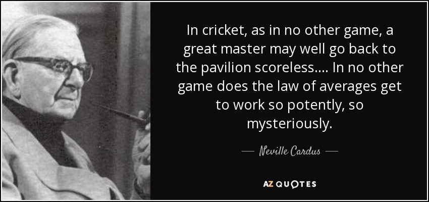 In cricket, as in no other game, a great master may well go back to the pavilion scoreless.... In no other game does the law of averages get to work so potently, so mysteriously. - Neville Cardus