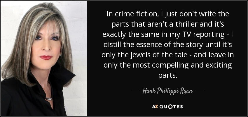 In crime fiction, I just don't write the parts that aren't a thriller and it's exactly the same in my TV reporting - I distill the essence of the story until it's only the jewels of the tale - and leave in only the most compelling and exciting parts. - Hank Phillippi Ryan