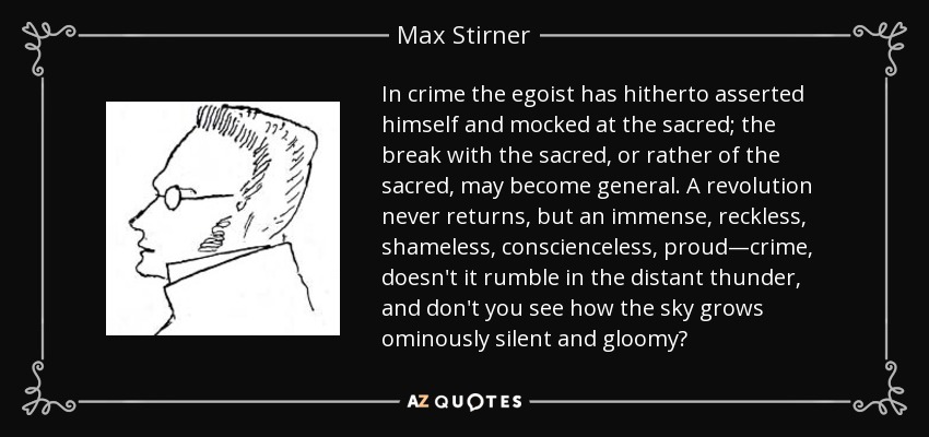 In crime the egoist has hitherto asserted himself and mocked at the sacred; the break with the sacred, or rather of the sacred, may become general. A revolution never returns, but an immense, reckless, shameless, conscienceless, proud—crime, doesn't it rumble in the distant thunder, and don't you see how the sky grows ominously silent and gloomy? - Max Stirner