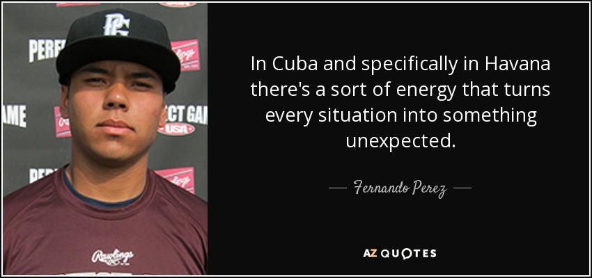 In Cuba and specifically in Havana there's a sort of energy that turns every situation into something unexpected. - Fernando Perez