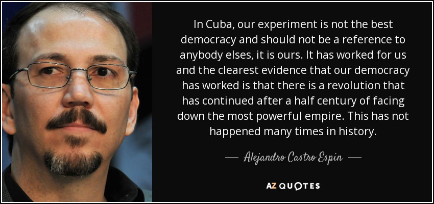 In Cuba, our experiment is not the best democracy and should not be a reference to anybody elses, it is ours. It has worked for us and the clearest evidence that our democracy has worked is that there is a revolution that has continued after a half century of facing down the most powerful empire. This has not happened many times in history. - Alejandro Castro Espin