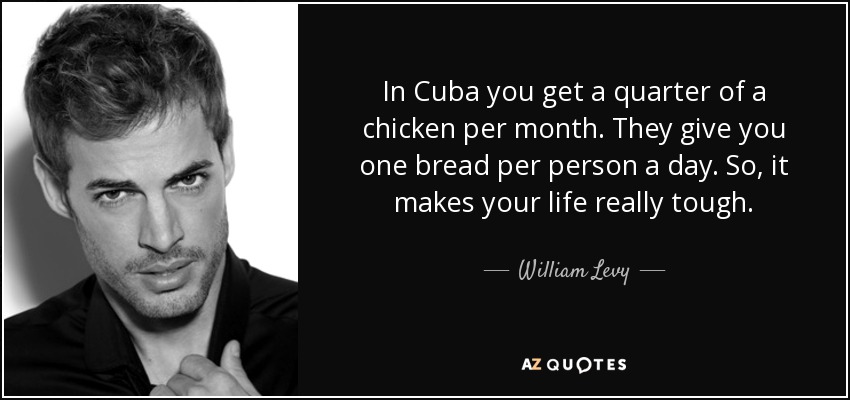 In Cuba you get a quarter of a chicken per month. They give you one bread per person a day. So, it makes your life really tough. - William Levy