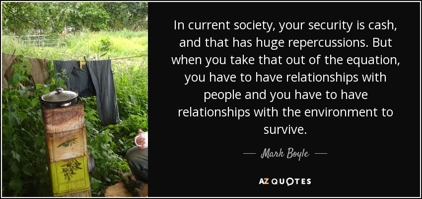 In current society, your security is cash, and that has huge repercussions. But when you take that out of the equation, you have to have relationships with people and you have to have relationships with the environment to survive. - Mark Boyle