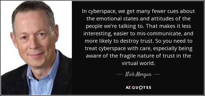 In cyberspace, we get many fewer cues about the emotional states and attitudes of the people we're talking to. That makes it less interesting, easier to mis-communicate, and more likely to destroy trust. So you need to treat cyberspace with care, especially being aware of the fragile nature of trust in the virtual world. - Nick Morgan