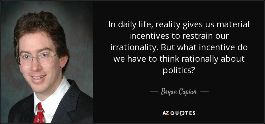 In daily life, reality gives us material incentives to restrain our irrationality. But what incentive do we have to think rationally about politics? - Bryan Caplan