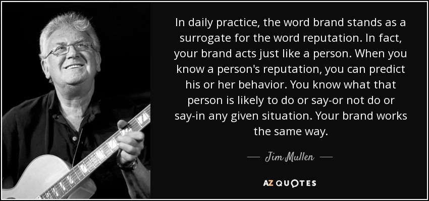 In daily practice, the word brand stands as a surrogate for the word reputation. In fact, your brand acts just like a person. When you know a person's reputation, you can predict his or her behavior. You know what that person is likely to do or say-or not do or say-in any given situation. Your brand works the same way. - Jim Mullen