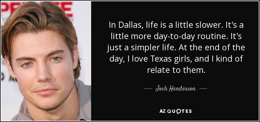 In Dallas, life is a little slower. It's a little more day-to-day routine. It's just a simpler life. At the end of the day, I love Texas girls, and I kind of relate to them. - Josh Henderson
