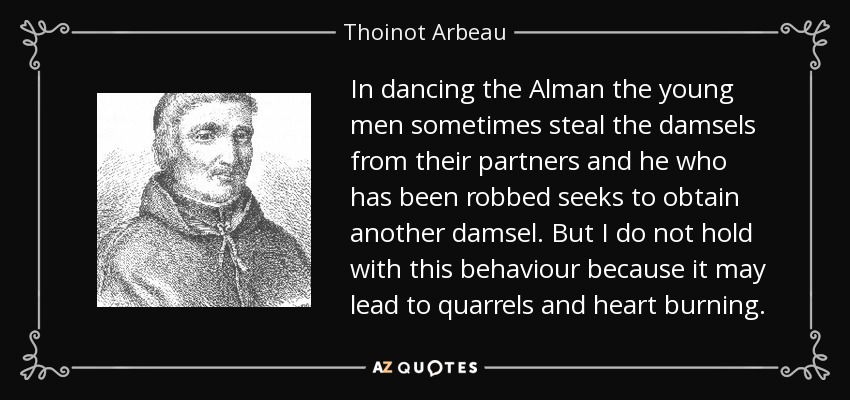 In dancing the Alman the young men sometimes steal the damsels from their partners and he who has been robbed seeks to obtain another damsel. But I do not hold with this behaviour because it may lead to quarrels and heart burning. - Thoinot Arbeau