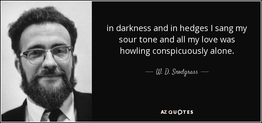 in darkness and in hedges I sang my sour tone and all my love was howling conspicuously alone. - W. D. Snodgrass