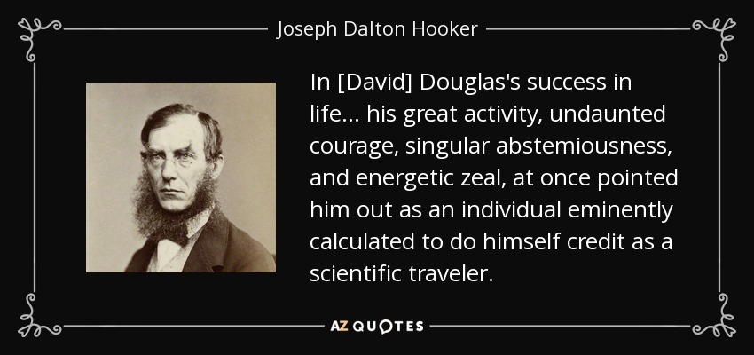 In [David] Douglas's success in life ... his great activity, undaunted courage, singular abstemiousness, and energetic zeal, at once pointed him out as an individual eminently calculated to do himself credit as a scientific traveler. - Joseph Dalton Hooker
