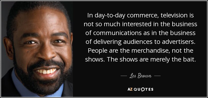 In day-to-day commerce, television is not so much interested in the business of communications as in the business of delivering audiences to advertisers. People are the merchandise, not the shows. The shows are merely the bait. - Les Brown