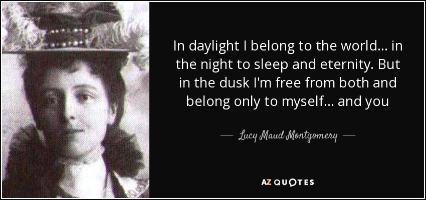 In daylight I belong to the world . . . in the night to sleep and eternity. But in the dusk I'm free from both and belong only to myself . . . and you - Lucy Maud Montgomery