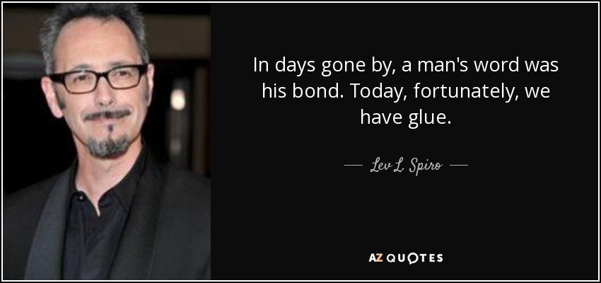 In days gone by, a man's word was his bond. Today, fortunately, we have glue. - Lev L. Spiro