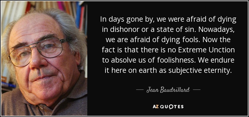 In days gone by, we were afraid of dying in dishonor or a state of sin. Nowadays, we are afraid of dying fools. Now the fact is that there is no Extreme Unction to absolve us of foolishness. We endure it here on earth as subjective eternity. - Jean Baudrillard