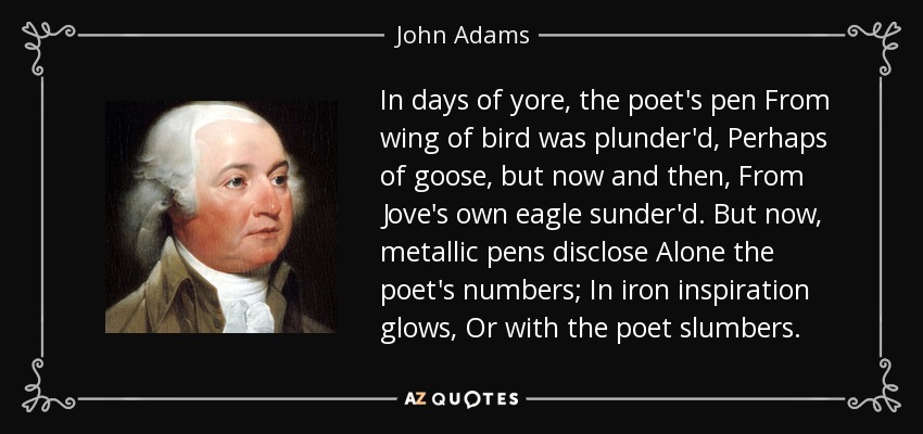 In days of yore, the poet's pen From wing of bird was plunder'd, Perhaps of goose, but now and then, From Jove's own eagle sunder'd. But now, metallic pens disclose Alone the poet's numbers; In iron inspiration glows, Or with the poet slumbers. - John Adams