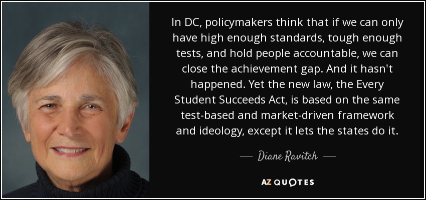 In DC, policymakers think that if we can only have high enough standards, tough enough tests, and hold people accountable, we can close the achievement gap. And it hasn't happened. Yet the new law, the Every Student Succeeds Act, is based on the same test-based and market-driven framework and ideology, except it lets the states do it. - Diane Ravitch