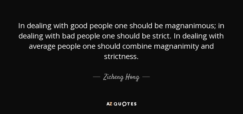In dealing with good people one should be magnanimous; in dealing with bad people one should be strict. In dealing with average people one should combine magnanimity and strictness. - Zicheng Hong