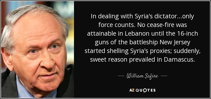 In dealing with Syria's dictator...only force counts. No cease-fire was attainable in Lebanon until the 16-inch guns of the battleship New Jersey started shelling Syria's proxies; suddenly, sweet reason prevailed in Damascus. - William Safire