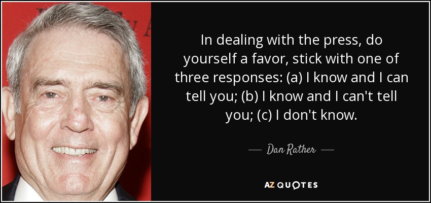 In dealing with the press, do yourself a favor, stick with one of three responses: (a) I know and I can tell you; (b) I know and I can't tell you; (c) I don't know. - Dan Rather