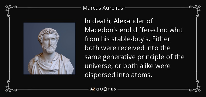 In death, Alexander of Macedon's end differed no whit from his stable-boy's. Either both were received into the same generative principle of the universe, or both alike were dispersed into atoms. - Marcus Aurelius