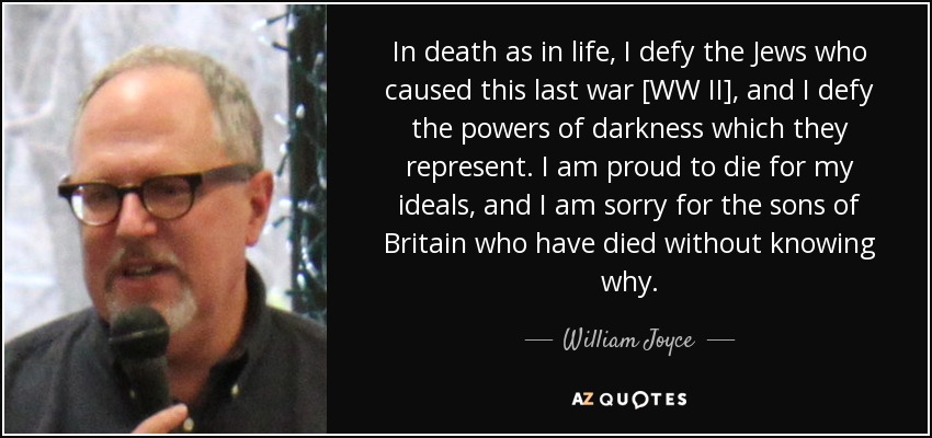 In death as in life, I defy the Jews who caused this last war [WW II], and I defy the powers of darkness which they represent. I am proud to die for my ideals, and I am sorry for the sons of Britain who have died without knowing why. - William Joyce