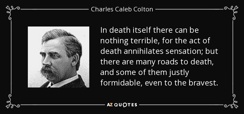 In death itself there can be nothing terrible, for the act of death annihilates sensation; but there are many roads to death, and some of them justly formidable, even to the bravest. - Charles Caleb Colton