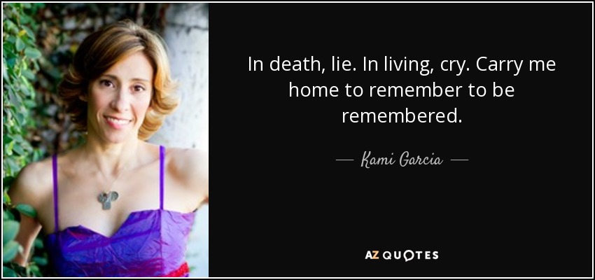 In death, lie. In living, cry. Carry me home to remember to be remembered. - Kami Garcia