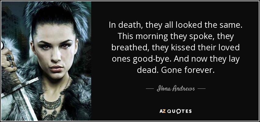 In death, they all looked the same. This morning they spoke, they breathed, they kissed their loved ones good-bye. And now they lay dead. Gone forever. - Ilona Andrews