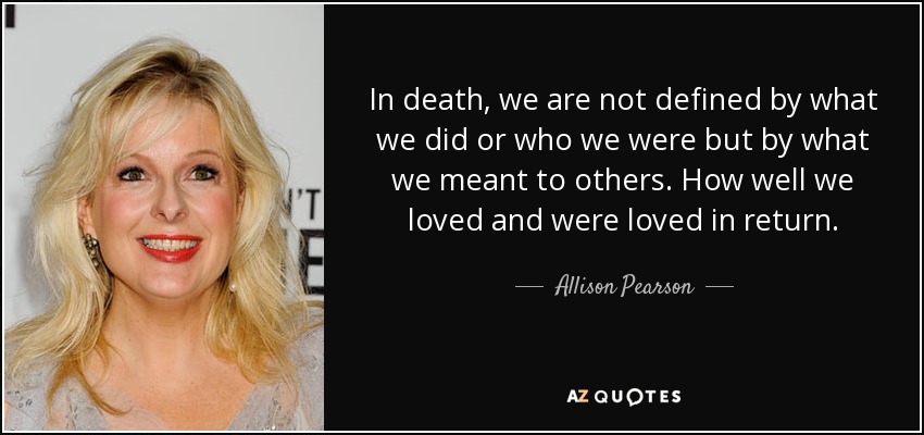 In death, we are not defined by what we did or who we were but by what we meant to others. How well we loved and were loved in return. - Allison Pearson