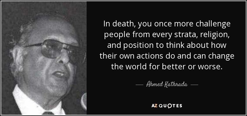 In death, you once more challenge people from every strata, religion, and position to think about how their own actions do and can change the world for better or worse. - Ahmed Kathrada