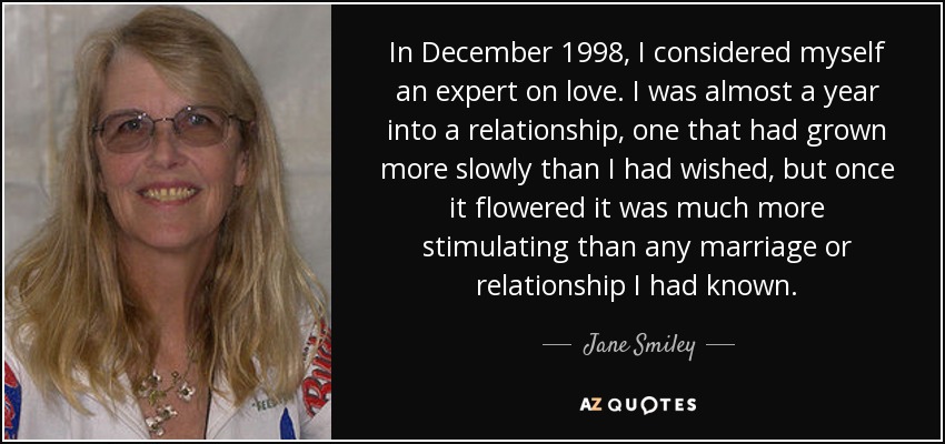 In December 1998, I considered myself an expert on love. I was almost a year into a relationship, one that had grown more slowly than I had wished, but once it flowered it was much more stimulating than any marriage or relationship I had known. - Jane Smiley