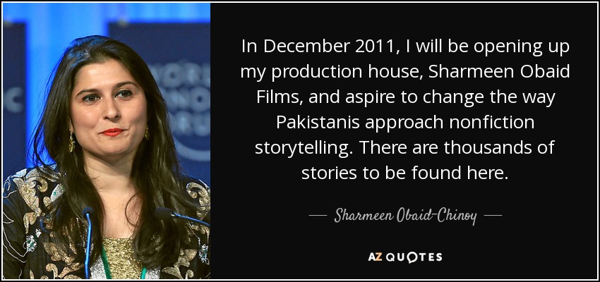 In December 2011, I will be opening up my production house, Sharmeen Obaid Films, and aspire to change the way Pakistanis approach nonfiction storytelling. There are thousands of stories to be found here. - Sharmeen Obaid-Chinoy