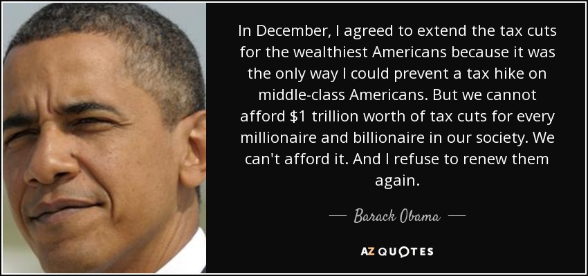 In December, I agreed to extend the tax cuts for the wealthiest Americans because it was the only way I could prevent a tax hike on middle-class Americans. But we cannot afford $1 trillion worth of tax cuts for every millionaire and billionaire in our society. We can't afford it. And I refuse to renew them again. - Barack Obama