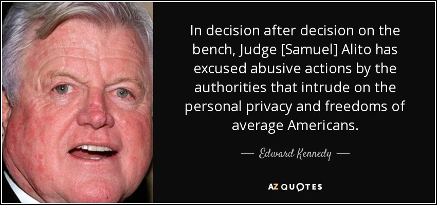 In decision after decision on the bench, Judge [Samuel] Alito has excused abusive actions by the authorities that intrude on the personal privacy and freedoms of average Americans. - Edward Kennedy