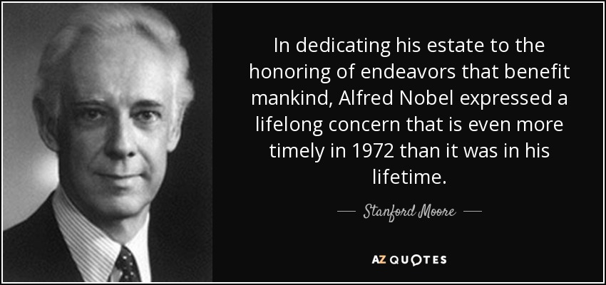 In dedicating his estate to the honoring of endeavors that benefit mankind, Alfred Nobel expressed a lifelong concern that is even more timely in 1972 than it was in his lifetime. - Stanford Moore