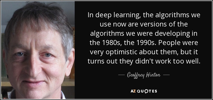 In deep learning, the algorithms we use now are versions of the algorithms we were developing in the 1980s, the 1990s. People were very optimistic about them, but it turns out they didn't work too well. - Geoffrey Hinton
