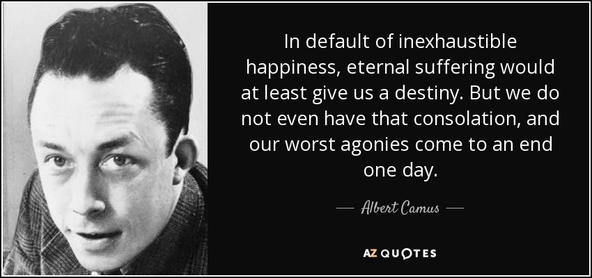 In default of inexhaustible happiness, eternal suffering would at least give us a destiny. But we do not even have that consolation, and our worst agonies come to an end one day. - Albert Camus