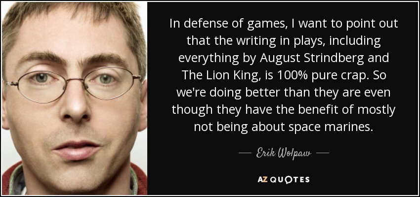 In defense of games, I want to point out that the writing in plays, including everything by August Strindberg and The Lion King, is 100% pure crap. So we're doing better than they are even though they have the benefit of mostly not being about space marines. - Erik Wolpaw