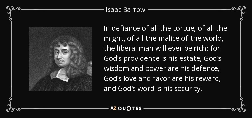 In defiance of all the tortue, of all the might, of all the malice of the world, the liberal man will ever be rich; for God's providence is his estate, God's wisdom and power are his defence, God's love and favor are his reward, and God's word is his security. - Isaac Barrow