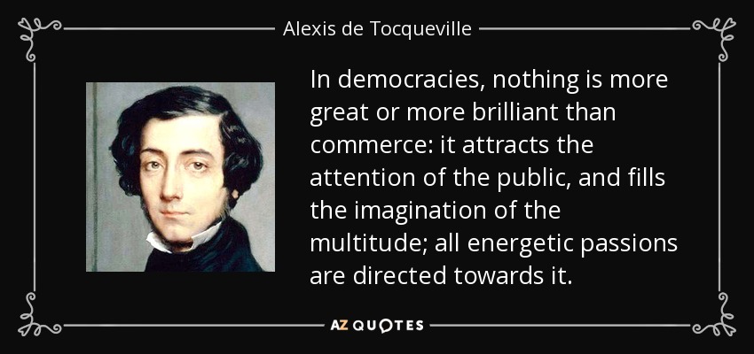 In democracies, nothing is more great or more brilliant than commerce: it attracts the attention of the public, and fills the imagination of the multitude; all energetic passions are directed towards it. - Alexis de Tocqueville