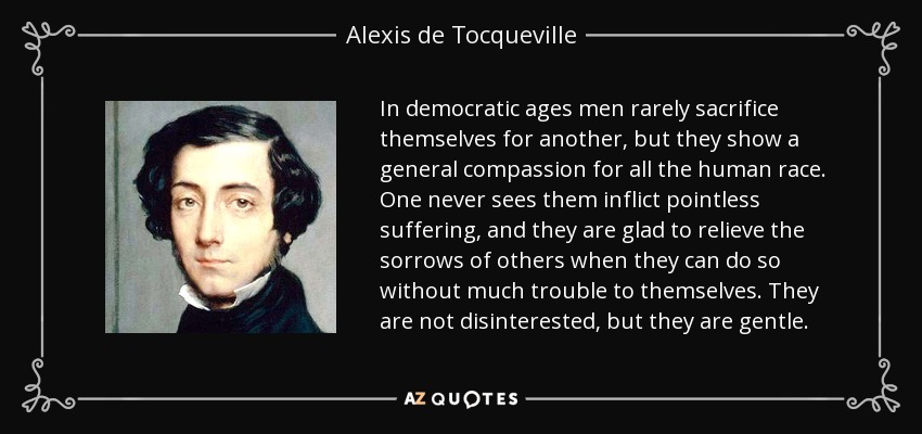 In democratic ages men rarely sacrifice themselves for another, but they show a general compassion for all the human race. One never sees them inflict pointless suffering, and they are glad to relieve the sorrows of others when they can do so without much trouble to themselves. They are not disinterested, but they are gentle. - Alexis de Tocqueville
