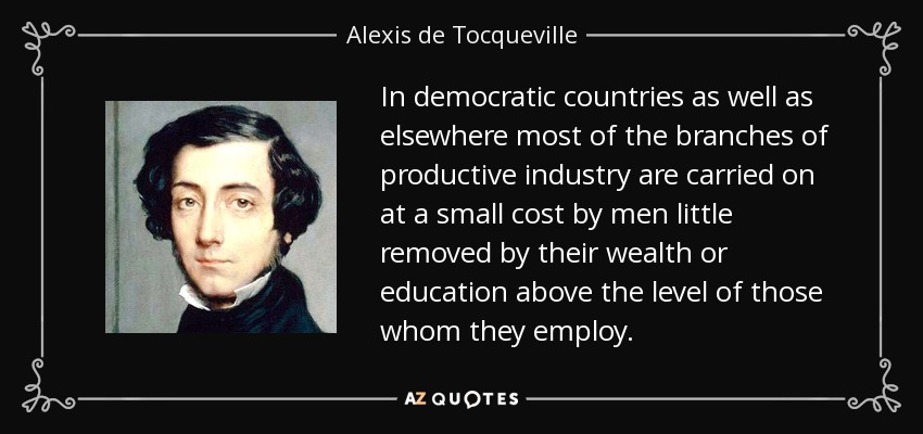 In democratic countries as well as elsewhere most of the branches of productive industry are carried on at a small cost by men little removed by their wealth or education above the level of those whom they employ. - Alexis de Tocqueville